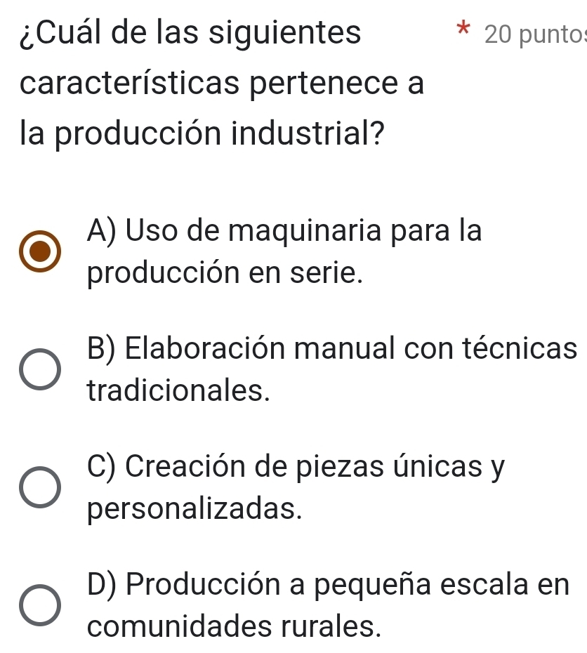 ¿Cuál de las siguientes 20 punto
características pertenece a
la producción industrial?
A) Uso de maquinaria para la
producción en serie.
B) Elaboración manual con técnicas
tradicionales.
C) Creación de piezas únicas y
personalizadas.
D) Producción a pequeña escala en
comunidades rurales.