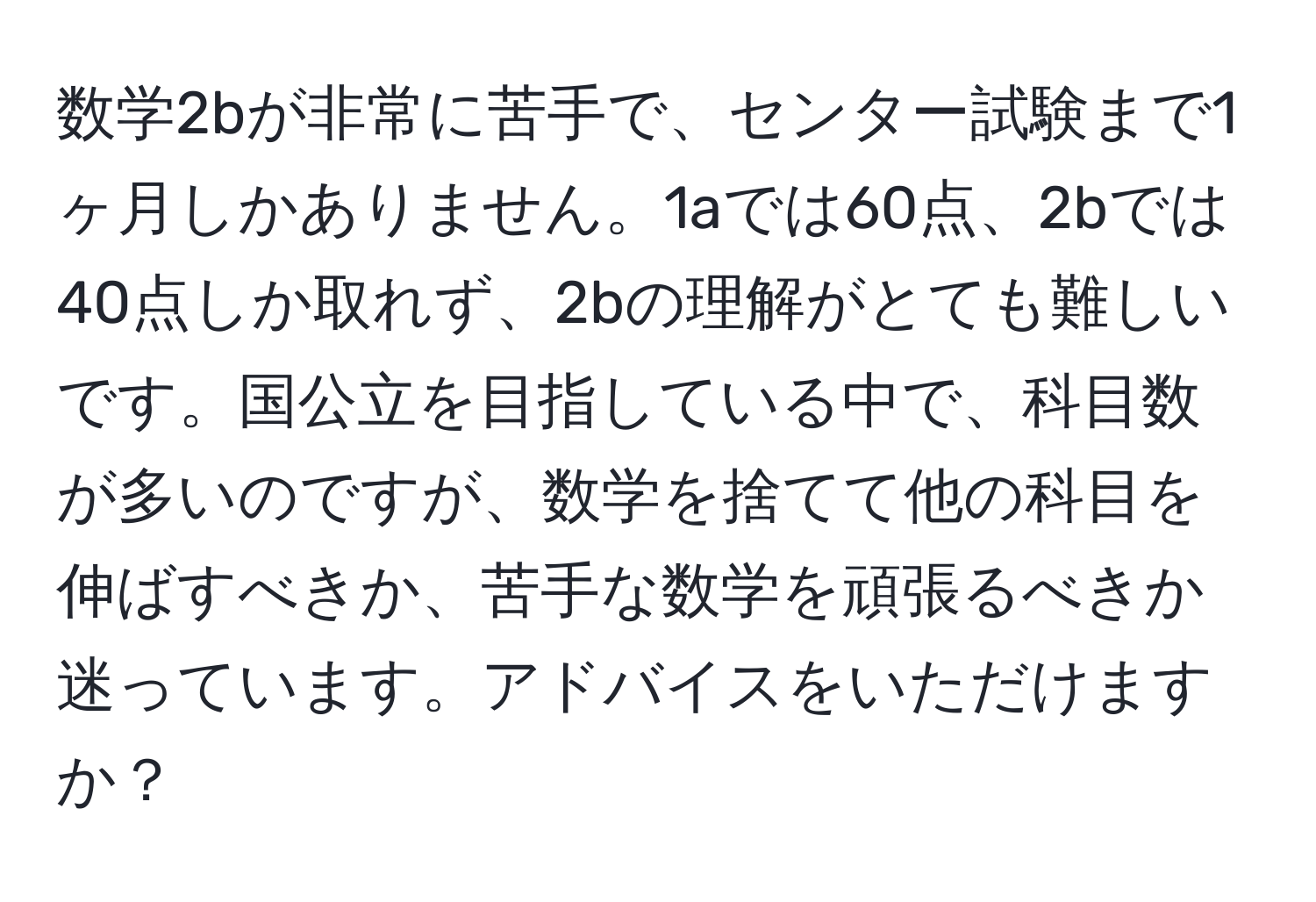 数学2bが非常に苦手で、センター試験まで1ヶ月しかありません。1aでは60点、2bでは40点しか取れず、2bの理解がとても難しいです。国公立を目指している中で、科目数が多いのですが、数学を捨てて他の科目を伸ばすべきか、苦手な数学を頑張るべきか迷っています。アドバイスをいただけますか？