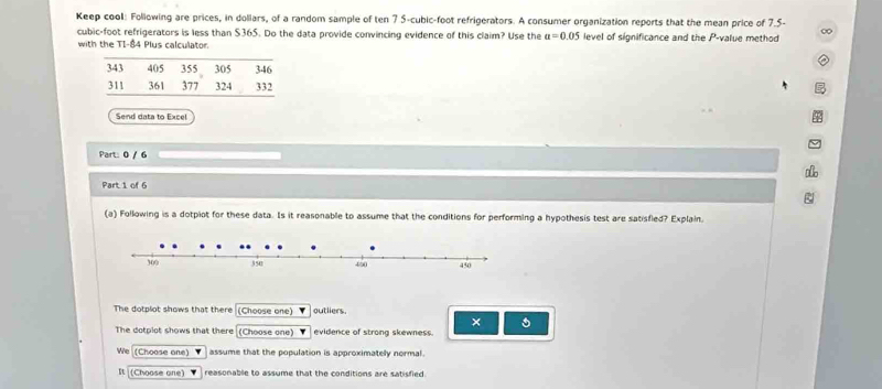 Keep cool: Following are prices, in dollars, of a random sample of ten 7 5-cubic-foot refrigerators. A consumer organization reports that the mean price of 7.5-
cubic-foot refrigerators is less than $365. Do the data provide convincing evidence of this claim? Use the a=0.05
with the TI- 84 Plus calculator. level of significance and the P -value method 
Send data to Excel 
Part: 0 / 6 
Part 1 of 6 
(a) Following is a dotplot for these data. Is it reasonable to assume that the conditions for performing a hypothesis test are satisfied? Explain. 
The dotplot shows that there (Choose one) outliers 
× 。 
The dotplot shows that there (Choose one) ' evidence of strong skewness. 
We (Choose one assume that the population is approximately normal. 
(Choose one) reasonable to assume that the conditions are satisfied.