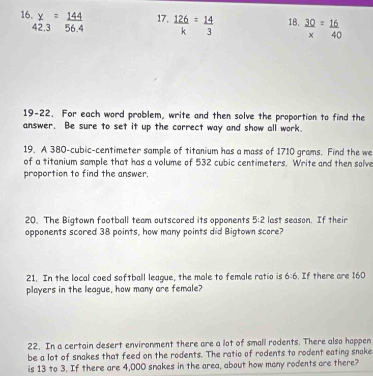 16  y/42.3 = 144/56.4  17.  126/k = 14/3  18.  30/x = 16/40 
19-22. For each word problem, write and then solve the proportion to find the 
answer. Be sure to set it up the correct way and show all work. 
19. A 380-cubic-centimeter sample of titanium has a mass of 1710 grams. Find the we 
of a titanium sample that has a volume of 532 cubic centimeters. Write and then solve 
proportion to find the answer. 
20. The Bigtown football team outscored its opponents 5:2 last season. If their 
opponents scored 38 points, how many points did Bigtown score? 
21. In the local coed softball league, the male to female ratio is 6:6. If there are 160
players in the league, how many are female? 
22. In a certain desert environment there are a lot of small rodents. There also happen 
be a lot of snakes that feed on the rodents. The ratio of rodents to rodent eating snake 
is 13 to 3. If there are 4,000 snakes in the area, about how many rodents are there?