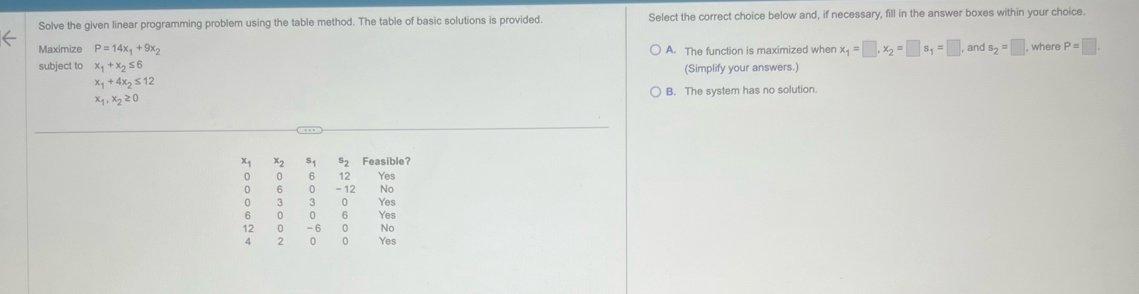 Solve the given linear programming problem using the table method. The table of basic solutions is provided. Select the correct choice below and, if necessary, fill in the answer boxes within your choice.
Maximize P=14x_1+9x_2
subject to x_1+x_2≤ 6 A. The function is maximized when x_1=□ , x_2=□ s_1=□ , and s_2=□ , where P=□
(Simplify your answers.)
x_1+4x_2≤ 12
x_1,x_2≥ 0 B. The system has no solution.
x2 S_1 s_2 Feasible?
0 0 6 12 Yes
0 5 0 - 12 No
o 3 0 Yes
6 0 6 Yes
12 -6 0 No
4 0 0 Yes