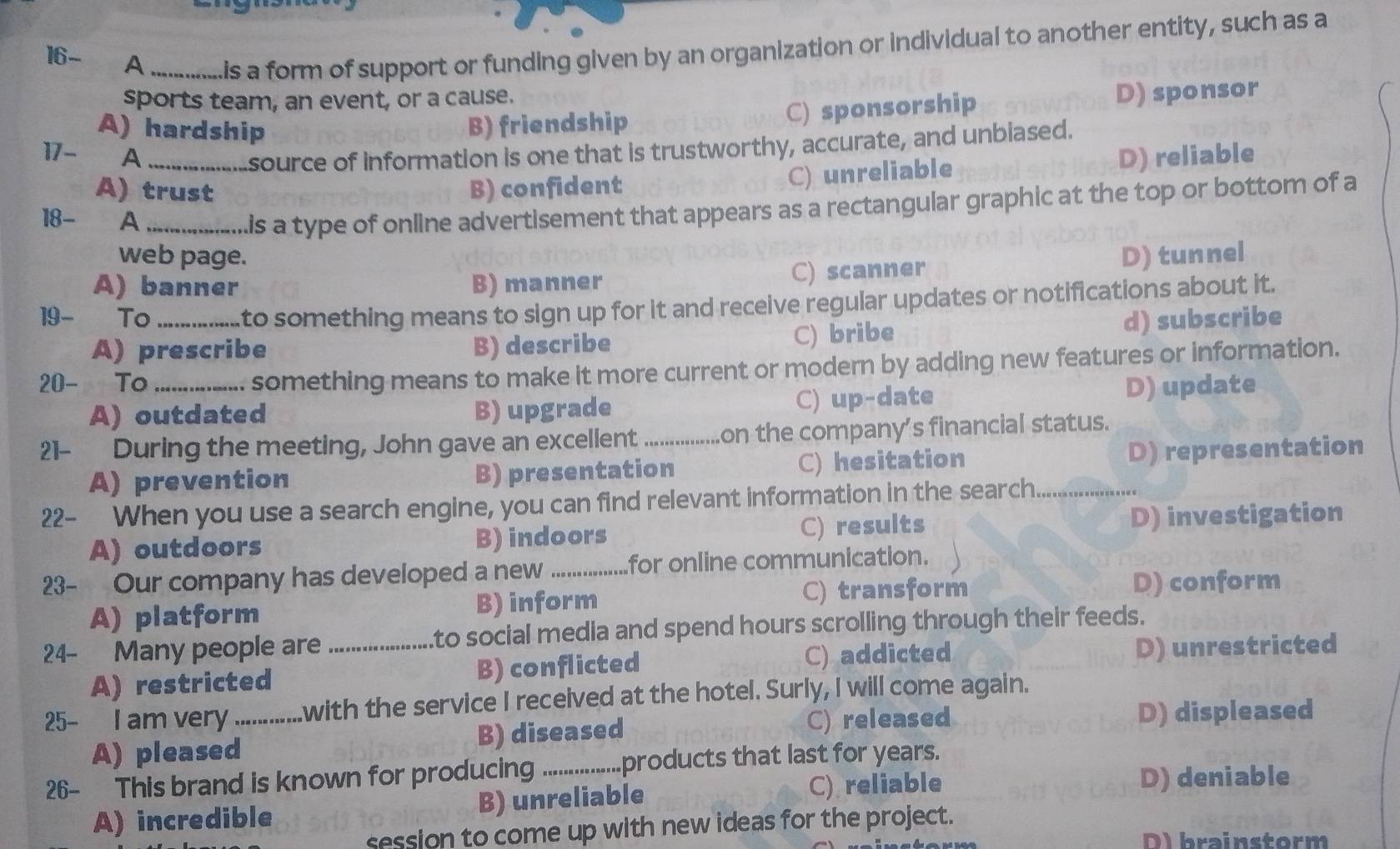 16- A _Lis a form of support or funding given by an organization or individual to another entity, such as a
sports team, an event, or a cause.
C) sponsorship
A) hardship B) friendship D) sponsor
source of information is one that is trustworthy, accurate, and unbiased.
17- A _D) reliable
A) trust B) confident
C) unreliable
18- A_
.is a type of online advertisement that appears as a rectangular graphic at the top or bottom of a
web page.
A) banner B) manner C) scanner D) tunnel
to something means to sign up for it and receive regular updates or notifications about it.
19- To _d) subscribe
A) prescribe B) describe C) bribe
20- To_
something means to make it more current or modern by adding new features or information.
A) outdated B) upgrade C) up-date D) update
21- During the meeting, John gave an excellent _on the company’s financial status.
A) prevention B) presentation C) hesitation D) representation
22- When you use a search engine, you can find relevant information in the search_
A) outdoors B) indoors C) results D) investigation
23- Our company has developed a new _for online communication.
A) platform B) inform C) transform D) conform
24- Many people are_ to social media and spend hours scrolling through their feeds.
A) restricted B) conflicted C) addicted D) unrestricted
25- I am very _with the service I received at the hotel. Surly, I will come again.
A) pleased B) diseased
C) released D) displeased
26- This brand is known for producing _products that last for years.
A) incredible B) unreliable C) reliable
D) deniable
session to come up with new ideas for the project.
Dbrainstorm