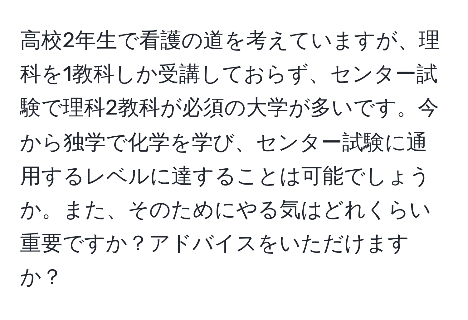 高校2年生で看護の道を考えていますが、理科を1教科しか受講しておらず、センター試験で理科2教科が必須の大学が多いです。今から独学で化学を学び、センター試験に通用するレベルに達することは可能でしょうか。また、そのためにやる気はどれくらい重要ですか？アドバイスをいただけますか？