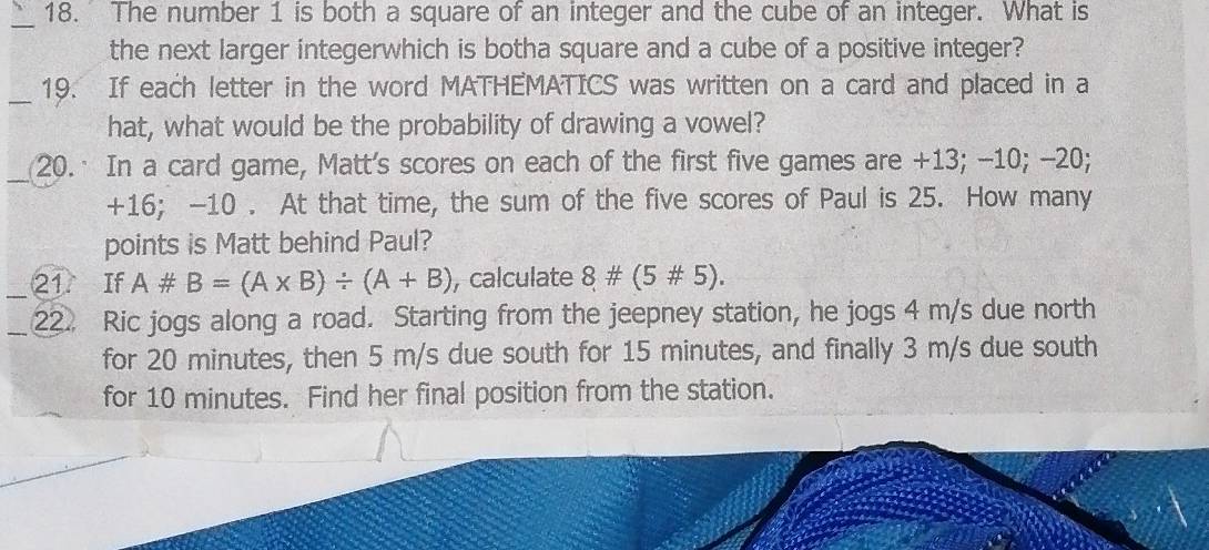 The number 1 is both a square of an integer and the cube of an integer. What is 
the next larger integerwhich is botha square and a cube of a positive integer? 
_ 
19. If each letter in the word MATHEMATICS was written on a card and placed in a 
hat, what would be the probability of drawing a vowel? 
_ 
20.· In a card game, Matt's scores on each of the first five games are +13; -10; -20;
+16; -10. At that time, the sum of the five scores of Paul is 25. How many 
points is Matt behind Paul? 
21 If A# B=(A* B)/ (A+B) , calculate 8# (5# 5). 
22. Ric jogs along a road. Starting from the jeepney station, he jogs 4 m/s due north 
for 20 minutes, then 5 m/s due south for 15 minutes, and finally 3 m/s due south 
for 10 minutes. Find her final position from the station.