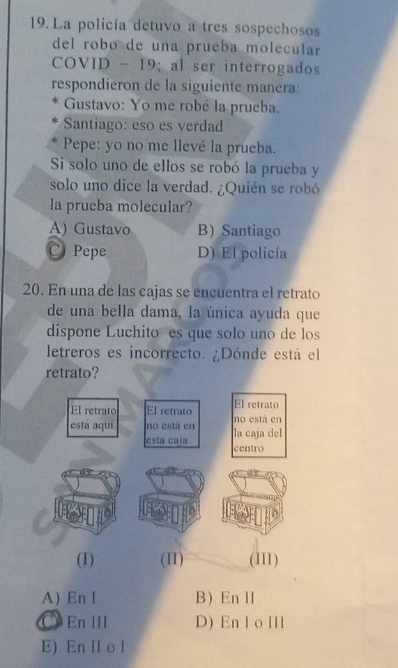 La policía detuvo a tres sospechosos
del robo de una prueba molecular
COVID - 19; al ser interrogados
respondieron de la siguiente manera:
Gustavo: Yo me robé la prueba.
Santiago: eso es verdad
Pepe: yo no me llevé la prueba.
Si solo uno de ellos se robó la prueba y
solo uno dice la verdad. ¿Quién se robó
la prueba molecular?
A) Gustavo B) Santiago
C Pepe D) El policía
20. En una de las cajas se encuentra el retrato
de una bella dama, la única ayuda que
dispone Luchito es que solo uno de los
letreros es incorrecto. ¿Dónde está el
retrato?
(1) (II) (II1)
A) En I B) En I
C En III D) En I o Ill
E) En II o l