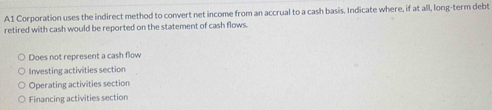 A1 Corporation uses the indirect method to convert net income from an accrual to a cash basis. Indicate where, if at all, long-term debt
retired with cash would be reported on the statement of cash flows.
Does not represent a cash flow
Investing activities section
Operating activities section
Financing activities section