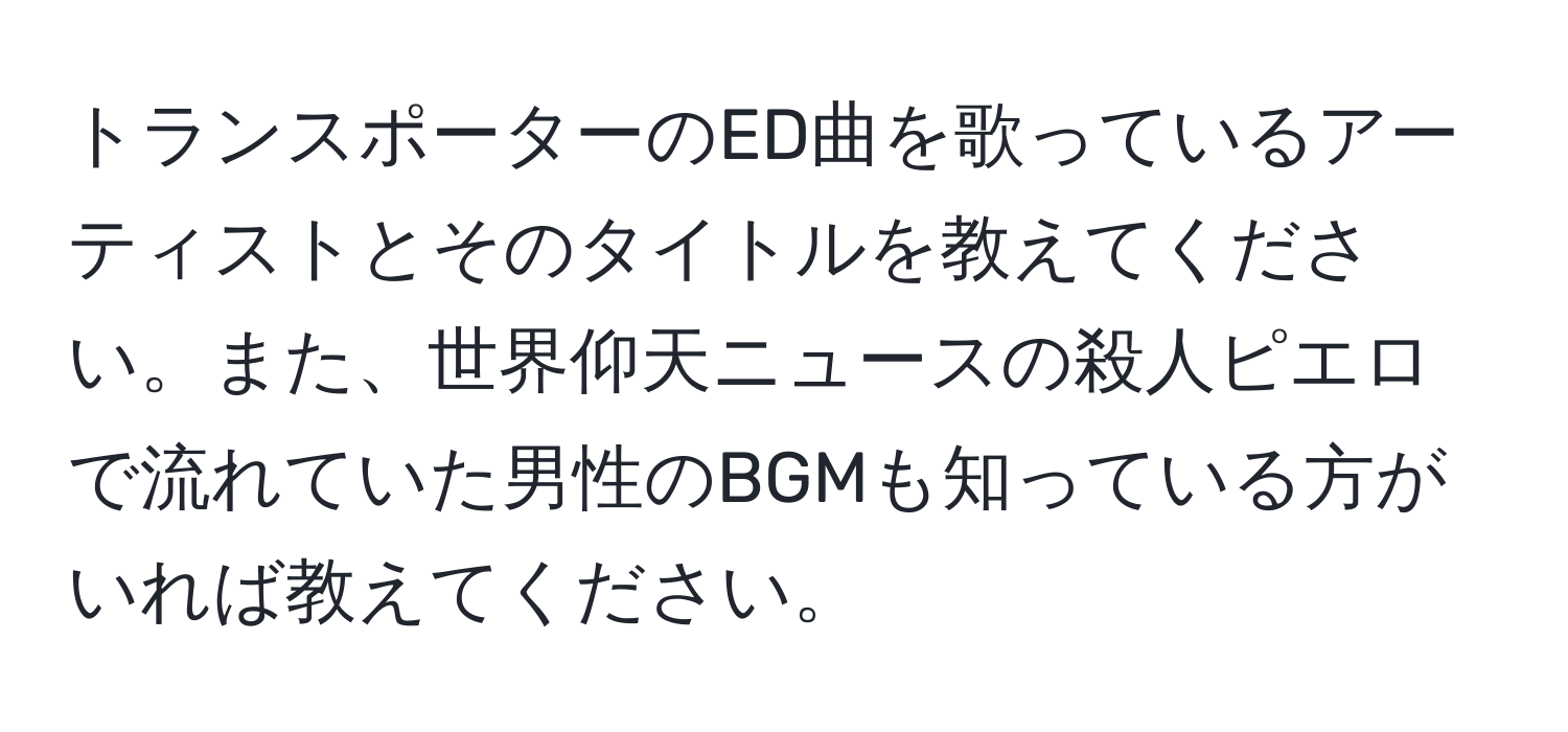 トランスポーターのED曲を歌っているアーティストとそのタイトルを教えてください。また、世界仰天ニュースの殺人ピエロで流れていた男性のBGMも知っている方がいれば教えてください。