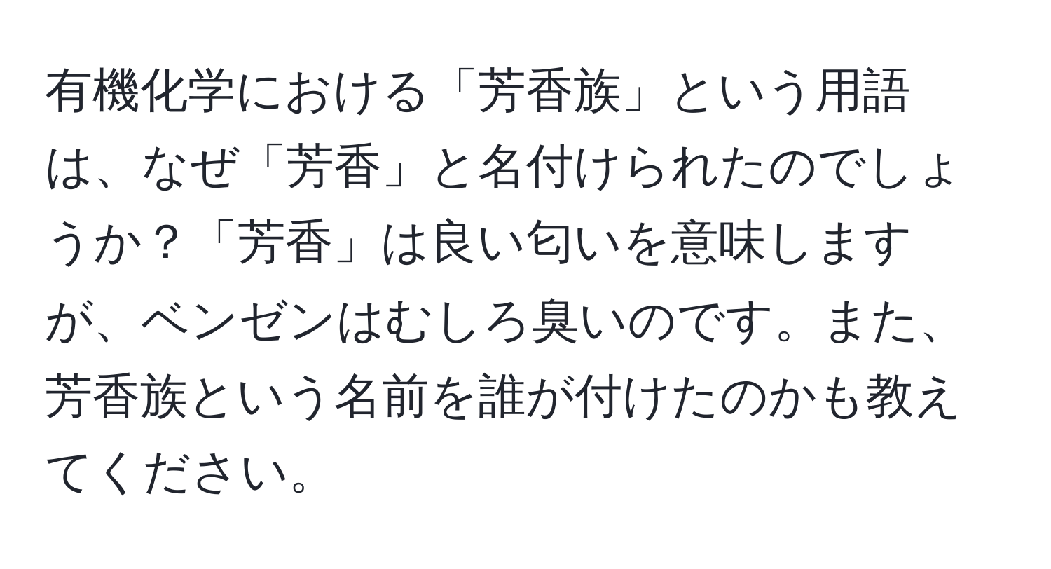 有機化学における「芳香族」という用語は、なぜ「芳香」と名付けられたのでしょうか？「芳香」は良い匂いを意味しますが、ベンゼンはむしろ臭いのです。また、芳香族という名前を誰が付けたのかも教えてください。