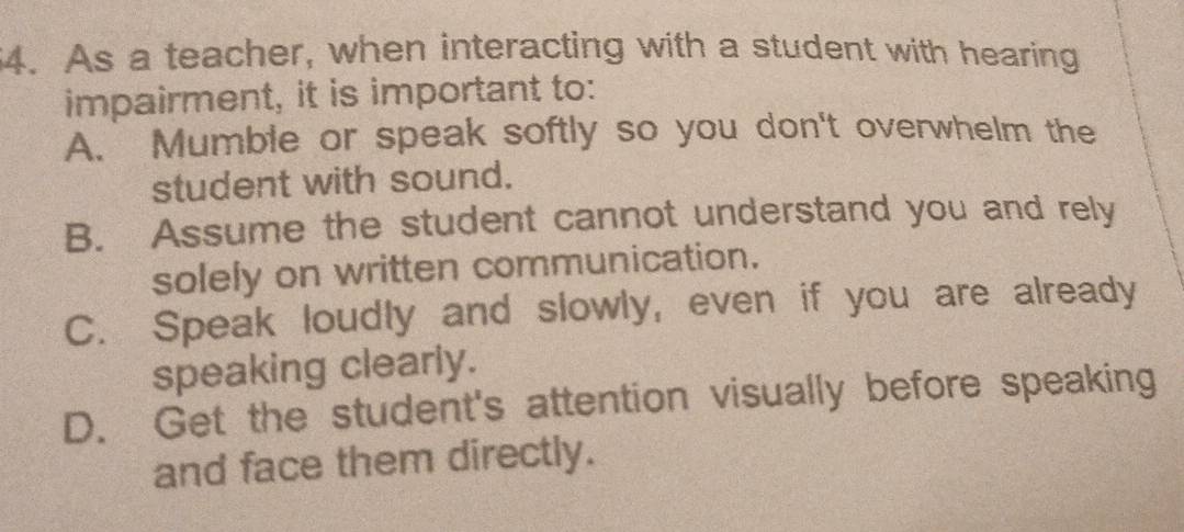 As a teacher, when interacting with a student with hearing
impairment, it is important to:
A. Mumble or speak softly so you don't overwhelm the
student with sound.
B. Assume the student cannot understand you and rely
solely on written communication.
C. Speak loudly and slowly, even if you are already
speaking clearly.
D. Get the student's attention visually before speaking
and face them directly.