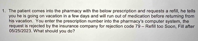 The patient comes into the pharmacy with the below prescription and requests a refill, he tells 
you he is going on vacation in a few days and will run out of medication before returning from 
his vacation. You enter the prescription number into the pharmacy's computer system, the 
request is rejected by the insurance company for rejection code 79 - Refill too Soon, Fill after
05/25/2023. What should you do?