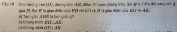 Cầu 10 Cho đường tròn (O), đường kính AB, điểm D thuộc đường tròn. Gọi E là điểm đối xứng với A
qua D. Gọi K là giao điểm của EB với (O) và H là giao điểm của BD và AK. 
à) Tam giác ABE là tam giác gì? 
b) Chứng minh EH⊥ AB. 
c) Chứng minh OD⊥ AK.