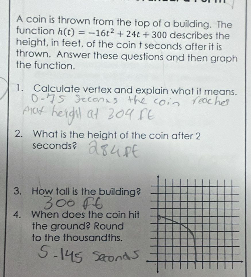 A coin is thrown from the top of a building. The 
function h(t)=-16t^2+24t+300 describes the 
height, in feet, of the coin t seconds after it is 
thrown. Answer these questions and then graph 
the function. 
1. Calculate vertex and explain what it means. 
2. What is the height of the coin after 2
seconds? 
3. How tall is the building? 
4. When does the coin hit 
the ground? Round 
to the thousandths.