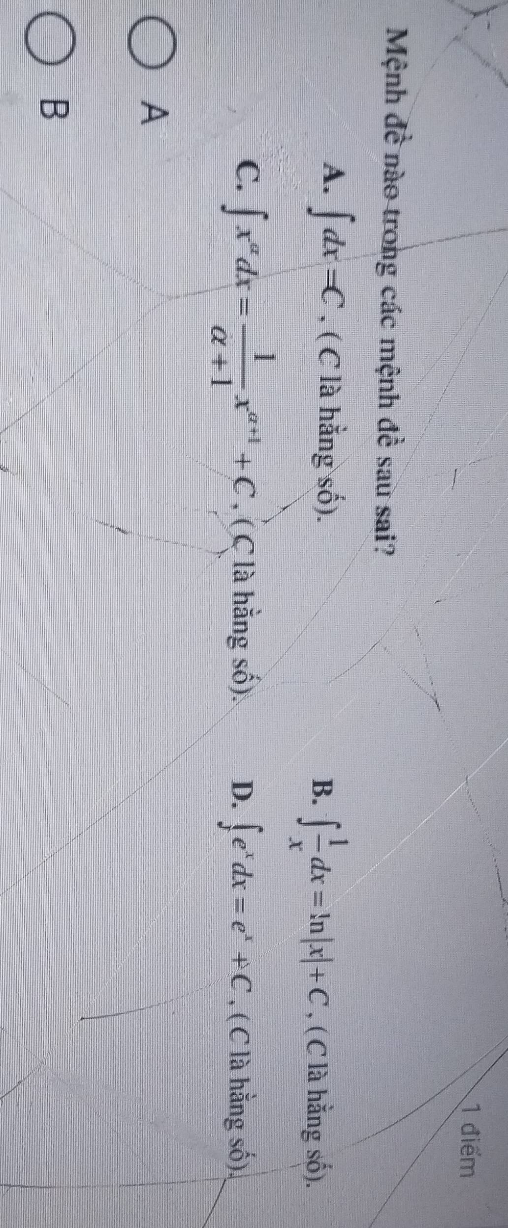 Mệnh đề nào trong các mệnh đề sau sai?
A. ∈t dx=C , ( C là hằng số). B. ∈t  1/x dx=ln |x|+C , ( C là hằng số).
C. ∈t x^(alpha)dx= 1/alpha +1 x^(alpha +1)+C , ( C là hằng số). D. ∈t e^xdx=e^x+C , ( C là hằng số),
A
B