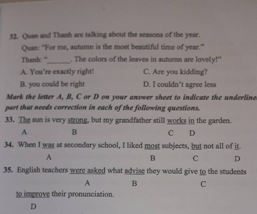 Quan and Thanh are talking about the seasons of the year.
Quan: "For me, autumn is the most beautiful time of year."
Thanh: "_ . The colors of the leaves in autumn are lovely!”
A. You're exactly right! C. Are you kidding?
B. you could be right D. I couldn’t agree less
Mark the letter A, B, C or D on your answer sheet to indicate the underlined
part that needs correction in each of the following questions.
33. The sun is very strong, but my grandfather still works in the garden.
A
B
C D
34. When I was at secondary school, I liked most subjects, but not all of it.
A
B
C
D
35. English teachers were asked what advise they would give to the students
A
B
C
to improve their pronunciation.
D