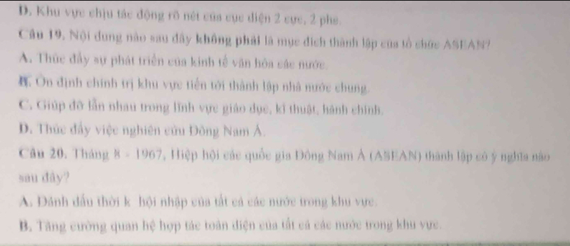 D. Khu vực chịu tác động rõ nét của cục diện 2 cực, 2 phe.
Câu 19. Nội dung nào sau đây không phải là mục đích thành lập của tổ chức ASEAN?
A. Thức đầy sự phát triển của kinh tế văn hóa các nước.
Ôn định chính trị khu vực tiến tới thành lập nhà nước chung.
C. Giúp đỡ lẫn nhau trong lĩnh vực giáo dục, kỉ thuật, hành chính.
D. Thức đẩy việc nghiên cứu Đông Nam Á.
Câu 20. Tháng 8-1967 , Hiệp hội các quốc gia Đông Nam Ả (ASEAN) thành lập có ý nghĩa nào
sau dây?
A. Dánh đầu thời k hội nhập của tất cả các nước trong khu vực
B. Tăng cường quan hệ hợp tác toàn điện của tất cả các nước trong khu vực.