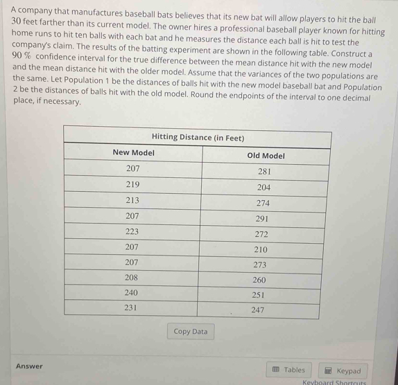 A company that manufactures baseball bats believes that its new bat will allow players to hit the ball
30 feet farther than its current model. The owner hires a professional baseball player known for hitting 
home runs to hit ten balls with each bat and he measures the distance each ball is hit to test the 
company's claim. The results of the batting experiment are shown in the following table. Construct a
90 % confidence interval for the true difference between the mean distance hit with the new model 
and the mean distance hit with the older model. Assume that the variances of the two populations are 
the same. Let Population 1 be the distances of balls hit with the new model baseball bat and Population 
2 be the distances of balls hit with the old model. Round the endpoints of the interval to one decimal 
place, if necessary. 
Copy Data 
Answer Tables Keypad 
Kevboard Shortruts