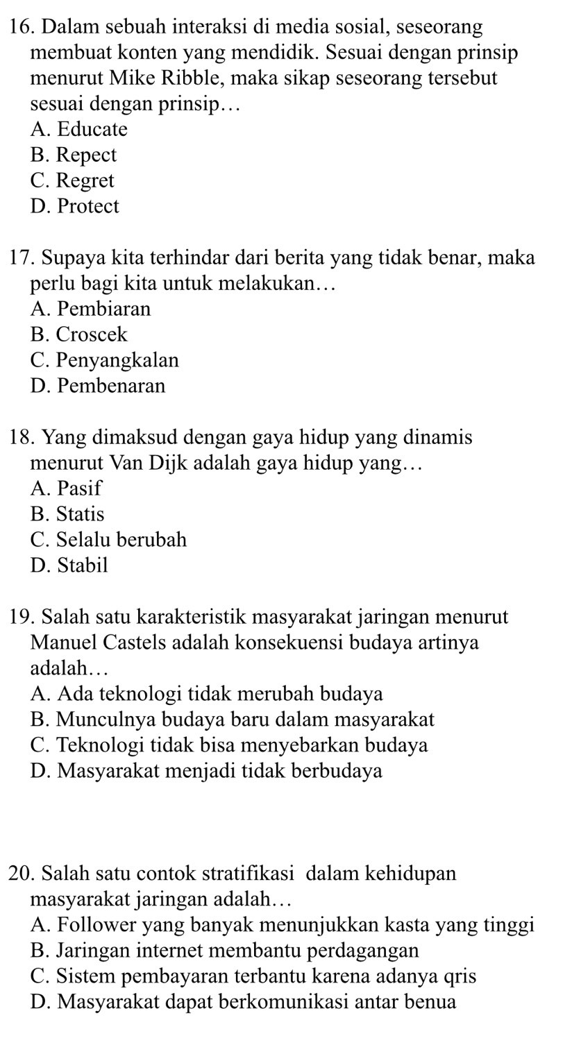 Dalam sebuah interaksi di media sosial, seseorang
membuat konten yang mendidik. Sesuai dengan prinsip
menurut Mike Ribble, maka sikap seseorang tersebut
sesuai dengan prinsip…
A. Educate
B. Repect
C. Regret
D. Protect
17. Supaya kita terhindar dari berita yang tidak benar, maka
perlu bagi kita untuk melakukan…
A. Pembiaran
B. Croscek
C. Penyangkalan
D. Pembenaran
18. Yang dimaksud dengan gaya hidup yang dinamis
menurut Van Dijk adalah gaya hidup yang…
A. Pasif
B. Statis
C. Selalu berubah
D. Stabil
19. Salah satu karakteristik masyarakat jaringan menurut
Manuel Castels adalah konsekuensi budaya artinya
adalah…
A. Ada teknologi tidak merubah budaya
B. Munculnya budaya baru dalam masyarakat
C. Teknologi tidak bisa menyebarkan budaya
D. Masyarakat menjadi tidak berbudaya
20. Salah satu contok stratifikasi dalam kehidupan
masyarakat jaringan adalah…
A. Follower yang banyak menunjukkan kasta yang tinggi
B. Jaringan internet membantu perdagangan
C. Sistem pembayaran terbantu karena adanya qris
D. Masyarakat dapat berkomunikasi antar benua