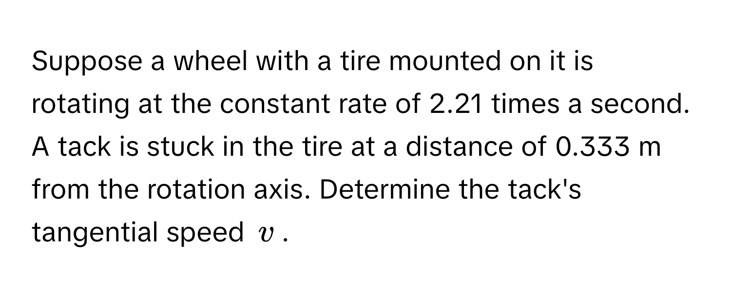 Suppose a wheel with a tire mounted on it is rotating at the constant rate of 2.21 times a second. A tack is stuck in the tire at a distance of 0.333 m from the rotation axis. Determine the tack's tangential speed $v$.