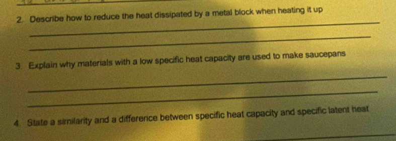 Describe how to reduce the heat dissipated by a metal block when heating it up 
_ 
_ 
3. Explain why materials with a low specific heat capacity are used to make saucepans 
_ 
_ 
4. State a similarity and a difference between specific heat capacity and specific latent heat 
_