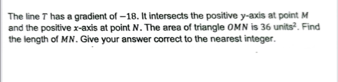 The line T has a gradient of —18. It intersects the positive y-axis at point M
and the positive x-axis at point N. The area of triangle OMN is 36units^2. Find 
the length of MN. Give your answer correct to the nearest integer.