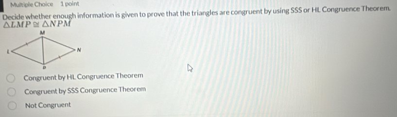 Decide whether enough information is given to prove that the triangles are congruent by using SSS or HL Congruence Theorem.
△ LMP≌ △ NPM
Congruent by HL Congruence Theorem
Congruent by SSS Congruence Theorem
Not Congruent