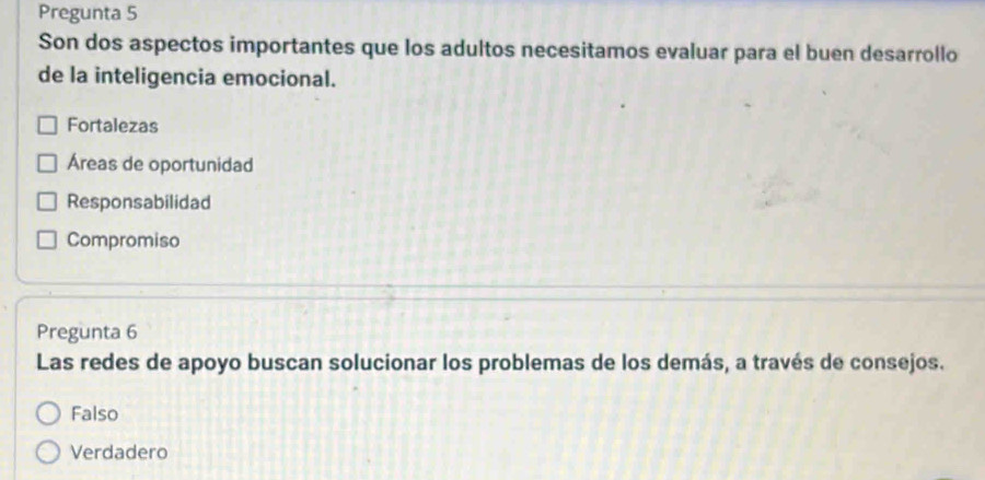 Pregunta 5
Son dos aspectos importantes que los adultos necesitamos evaluar para el buen desarrollo
de la inteligencia emocional.
Fortalezas
Áreas de oportunidad
Responsabilidad
Compromiso
Pregunta 6
Las redes de apoyo buscan solucionar los problemas de los demás, a través de consejos.
Falso
Verdadero