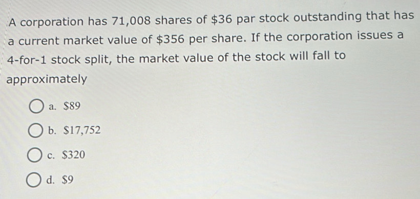 A corporation has 71,008 shares of $36 par stock outstanding that has
a current market value of $356 per share. If the corporation issues a
4 -for -1 stock split, the market value of the stock will fall to
approximately
a. $89
b. $17,752
c. $320
d. $9