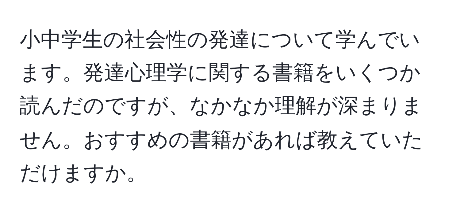 小中学生の社会性の発達について学んでいます。発達心理学に関する書籍をいくつか読んだのですが、なかなか理解が深まりません。おすすめの書籍があれば教えていただけますか。