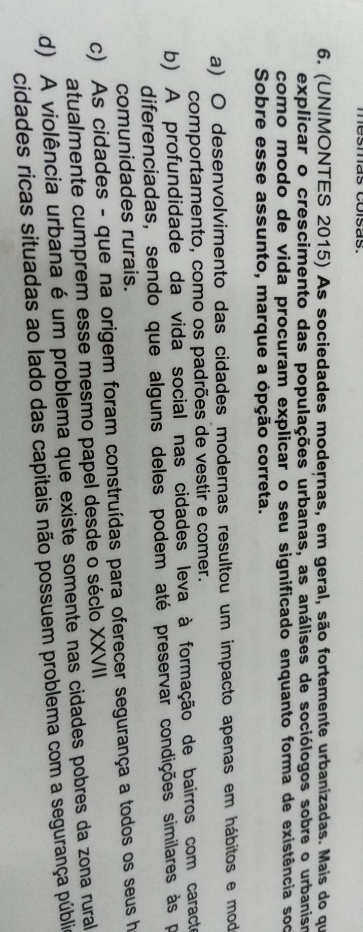 (UNIMONTES 2015) As sociedades modernas, em geral, são fortemente urbanizadas. Mais do que
explicar o crescimento das populações urbanas, as análises de sociólogos sobre o urbanism
como modo de vida procuram explicar o seu significado enquanto forma de existência soo
Sobre esse assunto, marque a opção correta.
a) O desenvolvimento das cidades modernas resultou um impacto apenas em hábitos e mod
comportamento, como os padrões de vestir e comer.
b) A profundidade da vida social nas cidades leva à formação de bairros com caracte
diferenciadas, sendo que alguns deles podem até preservar condições similares às pr
comunidades rurais.
c) As cidades - que na origem foram construídas para oferecer segurança a todos os seus h
atualmente cumprem esse mesmo papel desde o séclo XXVII
d) A violência urbana é um problema que existe somente nas cidades pobres da zona rural
cidades ricas situadas ao lado das capitais não possuem problema com a segurança públia