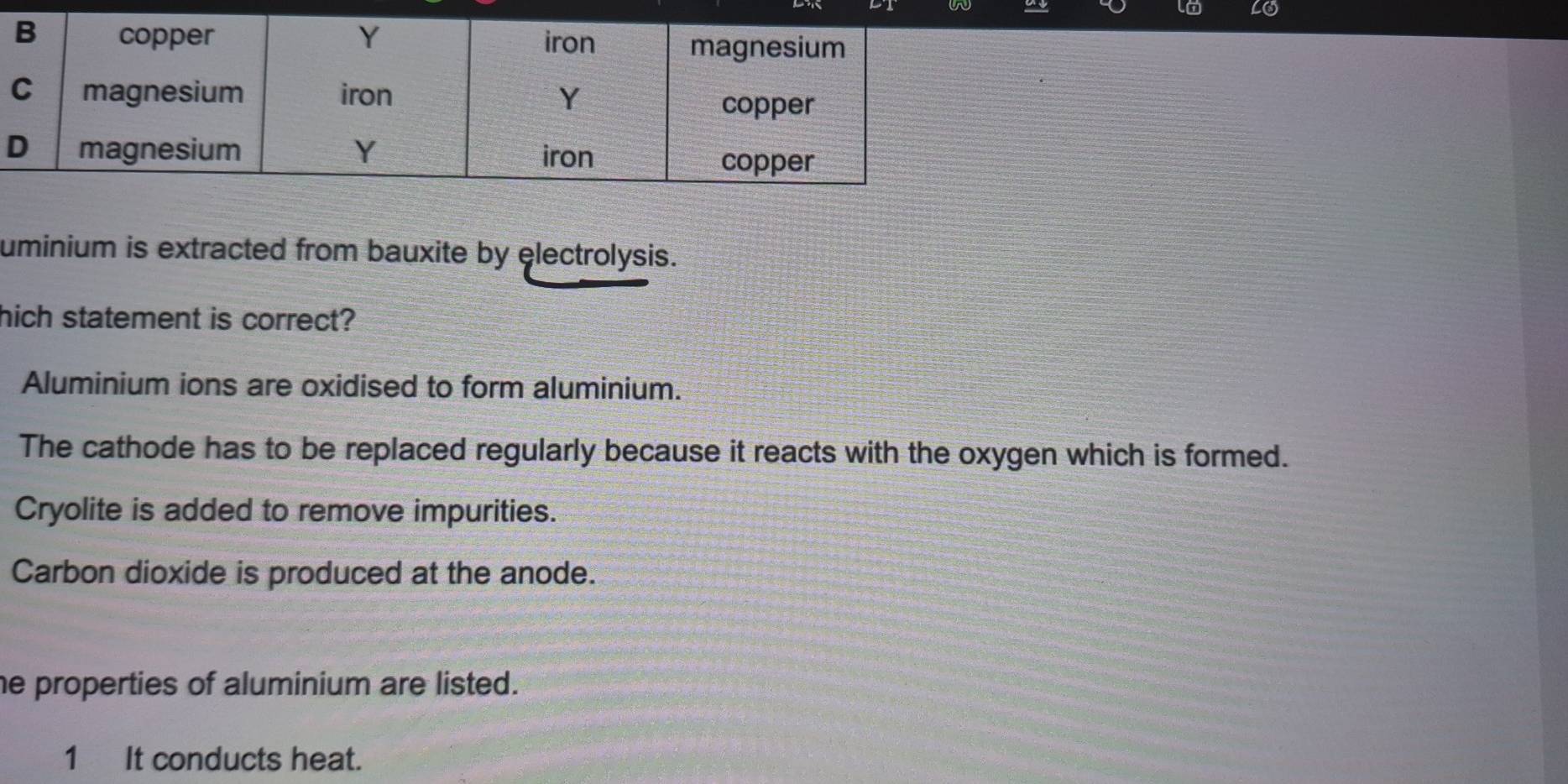 lo LO
uminium is extracted from bauxite by electrolysis.
hich statement is correct?
Aluminium ions are oxidised to form aluminium.
The cathode has to be replaced regularly because it reacts with the oxygen which is formed.
Cryolite is added to remove impurities.
Carbon dioxide is produced at the anode.
he properties of aluminium are listed.
1 It conducts heat.