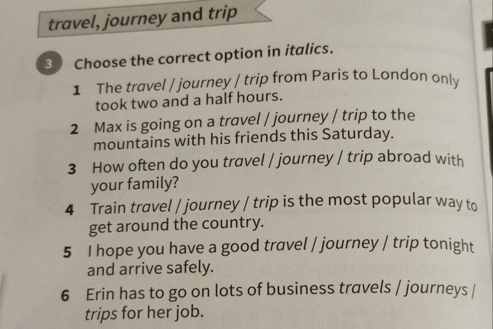 travel, journey and trip 
3 Choose the correct option in italics. 
1 The travel / journey / trip from Paris to London only 
took two and a half hours. 
2 Max is going on a travel / journey / trip to the 
mountains with his friends this Saturday. 
3 How often do you travel / journey / trip abroad with 
your family? 
4 Train travel / journey / trip is the most popular way to 
get around the country. 
5 I hope you have a good travel / journey / trip tonight 
and arrive safely. 
6 Erin has to go on lots of business travels / journeys / 
trips for her job.