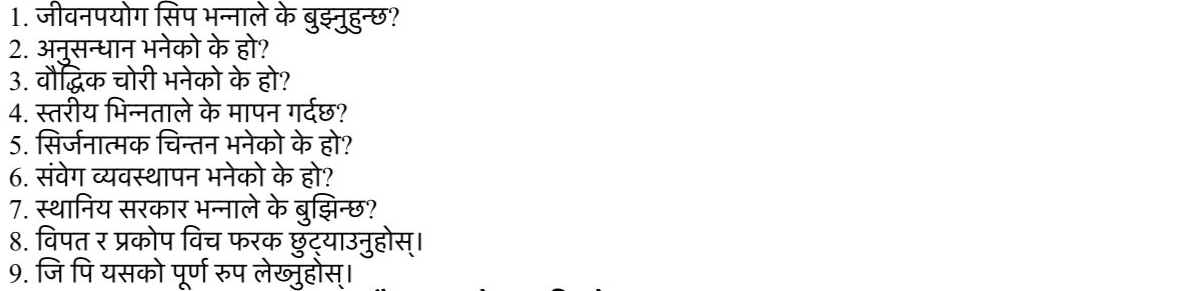 जीवनपयोग सिप भन्नाले के बुइ्नुहुन्छ? 
2. अन्सन्धान भनेको के हो? 
3. वौद्धिक चोरी भनेको के हो? 
4. स्तरीय भिन्नताले के मापन गर्दछ? 
5. सिर्जनात्मक चिन्तन भनेको के हो? 
6. संवेग व्यवस्थापन भनेको के हो? 
7. स्थानिय सरकार भन्नाले के बुझिन्छ? 
8. विपत र प्रकोप विच फरक छुॅट्याउनुहोस्। 
9. जि पि यसको पूर्ण रुप लेख्ुहोस्।