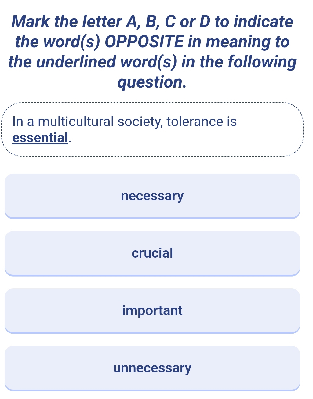 Mark the letter A, B, C or D to indicate
the word(s) OPPOSITE in meaning to
the underlined word(s) in the following
question.
In a multicultural society, tolerance is
essential.
necessary
crucial
important
unnecessary