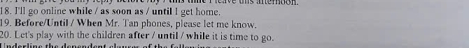 ts the i reave ohs anerogh 
18. I'll go online while / as soon as / until l get home. 
19. Before/Until / When Mr. Tan phones, please let me know. 
20. Let's play with the children after / until / while it is time to go.