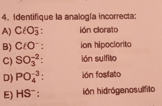 Identifique la analogía incorrecta:
A) ClO_3^(- : ión clorato
B) ClO^-) : ion hipoclorito
C) SO_3^((-2) : ión sulfito
D) PO_4^(-3) : ión fosfato
E) HS^-) : ión hidrógenosulfito