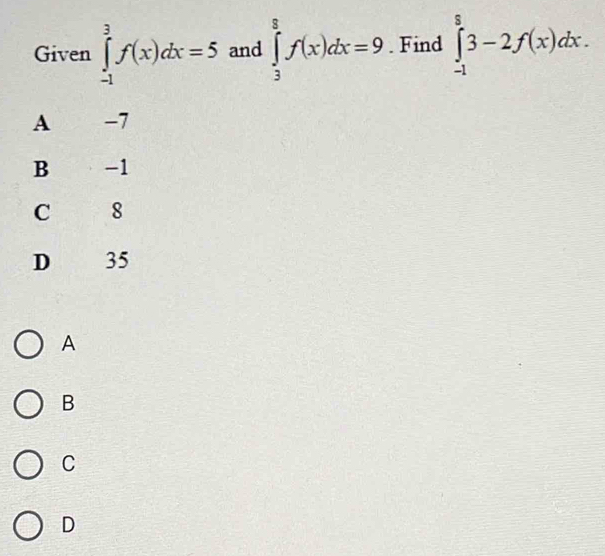 Given ∈tlimits _(-1)^3f(x)dx=5 and ∈tlimits _3^8f(x)dx=9. Find ∈tlimits _(-1)^83-2f(x)dx.
A -7
B -1
C 8
D 35
A
B
C
D