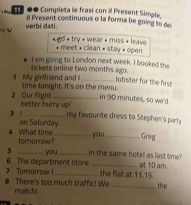 11 ●● Completa le frasi con il Present Simple, 
il Present continuous o la forma be going to dei 
verbi dati. 
« go « try » wear » miss » leave 
. * meet « clean » stay « open 
I am going to London next week. I booked the 
tickets online two months ago. 
1 My girlfriend and I _..................... obster for the first 
time tonight. It's on the menu. 
2 Our flight_ 
in 90 minutes, so we'd 
better hurry up! 
3 1_ 
my favourite dress to Stephen’s party 
on Saturday. 
4 What time _you_ Greg 
tomorrow? 
_5 
you_ in the same hotel as last time? 
6 The department store _at 10 am. 
7 Tomorrow l _the flat at 11.15. 
8 There's too much traffic! We_ the 
match!