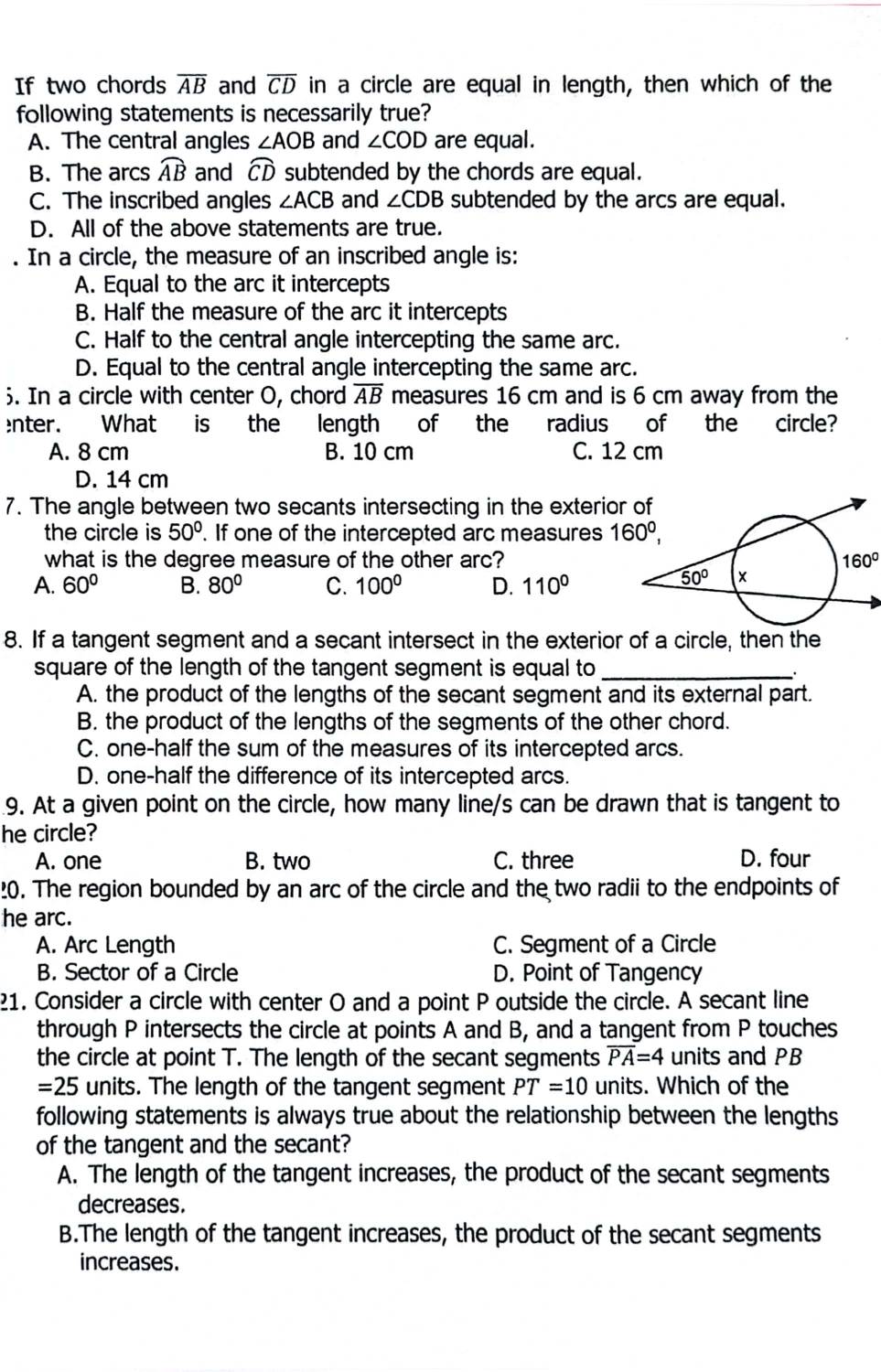 If two chords overline AB and overline CD in a circle are equal in length, then which of the
following statements is necessarily true?
A. The central angles ∠ AOB and ∠ COD are equal.
B. The arcs widehat AB and widehat CD subtended by the chords are equal.
C. The inscribed angles ∠ ACB and ∠ CDB subtended by the arcs are equal.
D. All of the above statements are true.
In a circle, the measure of an inscribed angle is:
A. Equal to the arc it intercepts
B. Half the measure of the arc it intercepts
C. Half to the central angle intercepting the same arc.
D. Equal to the central angle intercepting the same arc.
. In a circle with center O, chord overline AB measures 16 cm and is 6 cm away from the
enter. What is the length of the radius of the circle?
A. 8 cm B. 10 cm C. 12 cm
D. 14 cm
7. The angle between two secants intersecting in the exterior
the circle is 50°. If one of the intercepted arc measures 
what is the degree measure of the other arc? 160°
A. 60° B. 80° C. 100° D. 110°
8. If a tangent segment and a secant intersect in the exterior of a circle, then the
square of the length of the tangent segment is equal to_
A. the product of the lengths of the secant segment and its external part.
B. the product of the lengths of the segments of the other chord.
C. one-half the sum of the measures of its intercepted arcs.
D. one-half the difference of its intercepted arcs.
9. At a given point on the circle, how many line/s can be drawn that is tangent to
he circle?
A. one B. two C. three D. four
20. The region bounded by an arc of the circle and the two radii to the endpoints of
he arc.
A. Arc Length C. Segment of a Circle
B. Sector of a Circle D. Point of Tangency
21. Consider a circle with center O and a point P outside the circle. A secant line
through P intersects the circle at points A and B, and a tangent from P touches
the circle at point T. The length of the secant segments overline PA=4 units and PB
=25 units. The length of the tangent segment PT=10 units. Which of the
following statements is always true about the relationship between the lengths
of the tangent and the secant?
A. The length of the tangent increases, the product of the secant segments
decreases.
B.The length of the tangent increases, the product of the secant segments
increases.