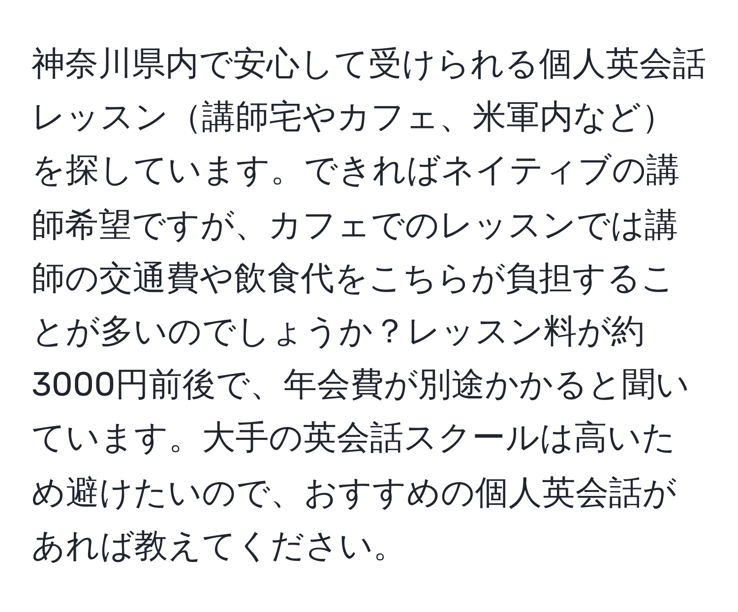 神奈川県内で安心して受けられる個人英会話レッスン講師宅やカフェ、米軍内などを探しています。できればネイティブの講師希望ですが、カフェでのレッスンでは講師の交通費や飲食代をこちらが負担することが多いのでしょうか？レッスン料が約3000円前後で、年会費が別途かかると聞いています。大手の英会話スクールは高いため避けたいので、おすすめの個人英会話があれば教えてください。