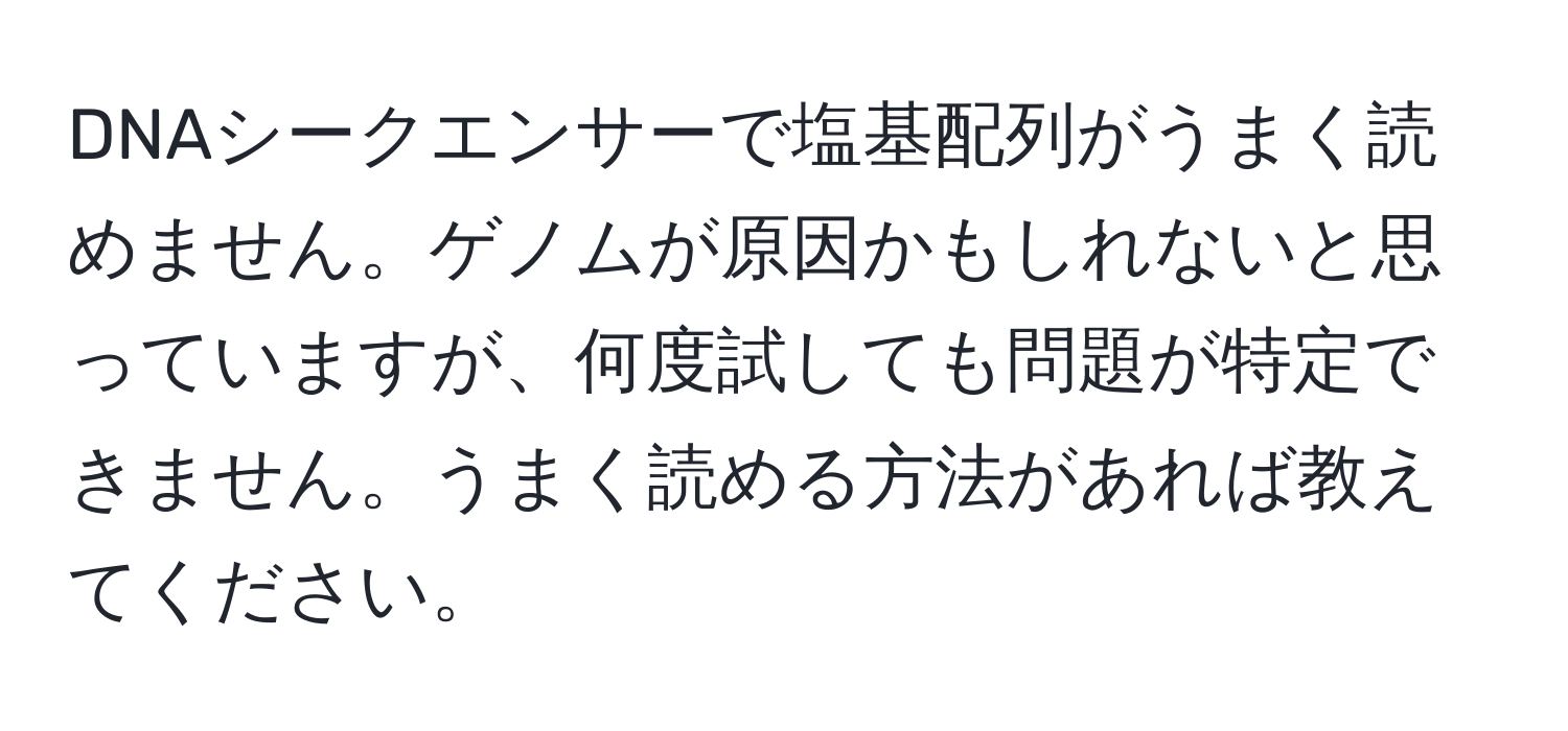 DNAシークエンサーで塩基配列がうまく読めません。ゲノムが原因かもしれないと思っていますが、何度試しても問題が特定できません。うまく読める方法があれば教えてください。