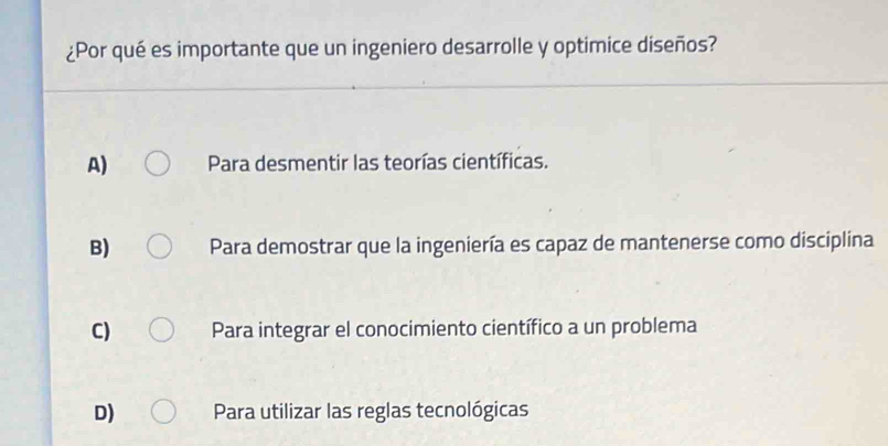 ¿Por qué es importante que un ingeniero desarrolle y optimice diseños?
A) Para desmentir las teorías científicas.
B) Para demostrar que la ingeniería es capaz de mantenerse como disciplina
C) Para integrar el conocimiento científico a un problema
D) Para utilizar las reglas tecnológicas