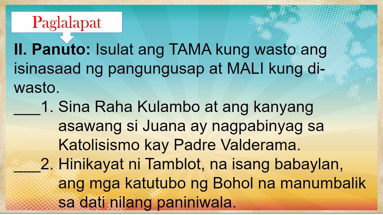 Paglalapat 
II. Panuto: Isulat ang TAMA kung wasto ang 
isinasaad ng pangungusap at MALI kung di- 
wasto. 
_1. Sina Raha Kulambo at ang kanyang 
asawang si Juana ay nagpabinyag sa 
Katolisismo kay Padre Valderama. 
_2. Hinikayat ni Tamblot, na isang babaylan, 
ang mga katutubo ng Bohol na manumbalik 
sa dati nilang paniniwala.