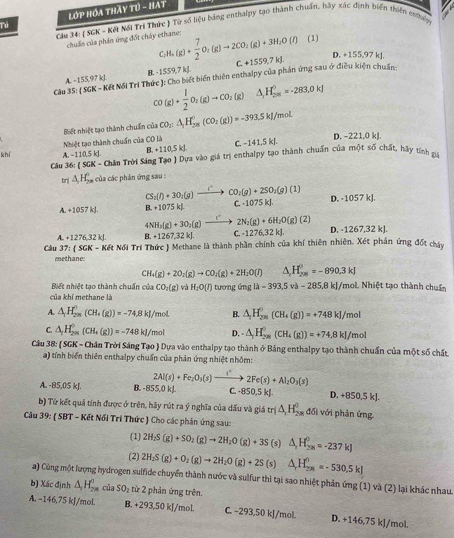 Tú  LớP HỚA THầY TÚ - HAT
Câu 34: ( SGK - Kết Nối Tri Thức ) Từ số liệu bảng enthalpy tạo thành chuẩn, hãy xác định biến thiên enthalpy
chuẩn của phản ứng đốt cháy ethane: C_2H_6(g)+ 7/2 O_2(g)to 2CO_2(g)+3H_2O(l) (1)
A. −155,97 kJ. B. -1559,7 kJ. C. +1559,7kJ.
D. +155,97 kJ.
Câu 35: ( SGK - Kết Nối Tri Thức ): Cho biết biến thiên enthalpy của phản ứng sau ở điều kiện chuẩn:
CO(g)+ 1/2 O_2(g)to CO_2(g) △ _1H_(208)^0=-283,0kJ
Biết nhiệt tạo thành chuẩn của CO_2:△ _1H_(298)^0(CO_2(g))=-393.5kJ/mol.
Nhiệt tạo thành chuẩn của CO là
D. -221,0 kJ.
khí A. −110,5 kJ.
B. +110,5 kJ. C. −141,5 kJ.
Câu 36:  SGK - Chân Trời Sáng Tạo  Dựa vào giá trị enthalpy tạo thành chuẩn của một số chất, hãy tính giá
trị △ _rH_(200)^0 của các phản ứng sau :
CS_2(l)+3O_2(g)_ l° CO_2(g)+2SO_2(g)(1)
B.+ 1075 kJ. C. -1075 kJ. D. -1057 kJ.
A. +1057kJ. 4NH_3(g)+3O_2(g)xrightarrow (^circ 2N_2(g)+6H_2O(g)(2)
A. +1276,32 kJ. B. +1267,32kJ. C. -1276,32 kJ. D. -1267,32 kJ.
Câu 37:  SGK - Kết Nối Tri Thức  Methane là thành phần chính của khí thiên nhiên. Xét phản ứng đốt cháy
methane:
CH_4(g)+2O_2(g)to CO_2(g)+2H_2O(l) △ _rH_(298)^0=-890,3kJ
Biết nhiệt tạo thành chuẩn của CO_2(g) và H_2O(I) tương imgla-393,5va-285,8kJ /mol. Nhiệt tạo thành chuẩn
của khí methane là
A. △ _fH_(298)^0(CH_4(g))=-74,8kJ/mol. B. △ _fH_(298)^0(CH_4(g))=+748kJ/mol
C. △ _1H_(298)^0(CH_4(g))=-748kJ/mol D. -△ _fH_(298)^0(CH_4(g))=+74,8kJ/mol
Câu 38:  SGK - Chân Trời Sáng Tạo  Dựa vào enthalpy tạo thành ở Bảng enthalpy tạo thành chuẩn của một số chất.
a) tính biến thiên enthalpy chuẩn của phản ứng nhiệt nhôm:
2Al(s)+Fe_2O_3(s)xrightarrow t°2Fe(s)+Al_2O_3(s)
A. -85,05 kJ. B. -855,0 kJ. C. -: 350,5kJ. D. +850,5kJ.
b) Từ kết quả tính được ở trên, hãy rút ra ý nghĩa của dấu và giá trị △ _rH_(298)^0 đối với phản ứng.
Câu 39:  SBT - Kết Nối Tri Thức  Cho các phản ứng sau:
(1) 2H_2S(g)+SO_2(g)to 2H_2O(g)+3S (s) △ _rH_(298)^0=-237kJ
(2) 2H_2S(g)+O_2(g)to 2H_2O(g)+2S (s) △ _rH_(298)^0=-530,5kJ
a) Cùng một lượng hydrogen sulfide chuyển thành nước và sulfur thì tại sao nhiệt phản ứng (1) và (2) lại khác nhau.
b) Xác định △ _fH_(298)^o của SO_2 từ 2 phản ứng trên.
A. −146,75 kJ/mol. B. +293,50 kJ/mol. C. −293,50 kJ/mol. D. +146,75 kJ/mol.