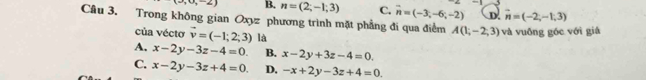 ,0,-2) B. n=(2;-1;3) C. vector n=(-3;-6;-2) D. vector n=(-2,-1,3)
Câu 3. Trong không gian Oxyz phương trình mặt phẳng đi qua điểm A(1;-2;3) và vuông góc với giá
của véctơ vector v=(-1;2;3) là
A. x-2y-3z-4=0. B. x-2y+3z-4=0.
C. x-2y-3z+4=0. D. -x+2y-3z+4=0.