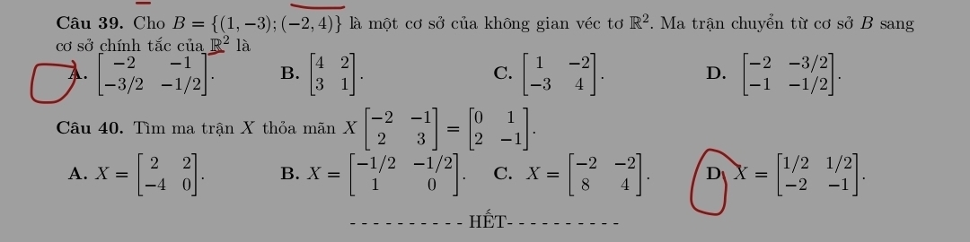 Cho B= (1,-3);(-2,4) là một cơ sở của không gian véc tơ R^2. Ma trận chuyển từ cơ sở B sang
cơ sở chính tắc của R^2 là
A. beginbmatrix -2&-1 -3/2&-1/2endbmatrix. B. beginbmatrix 4&2 3&1endbmatrix. beginbmatrix 1&-2 -3&4endbmatrix. beginbmatrix -2&-3/2 -1&-1/2endbmatrix. 
C.
D.
Câu 40. Tìm ma trận X thỏa mãn Xbeginbmatrix -2&-1 2&3endbmatrix =beginbmatrix 0&1 2&-1endbmatrix.
A. X=beginbmatrix 2&2 -4&0endbmatrix. B. X=beginbmatrix -1/2&-1/2 1&0endbmatrix. C. X=beginbmatrix -2&-2 8&4endbmatrix. D)X=beginbmatrix 1/2&1/2 -2&-1endbmatrix. 
Hết