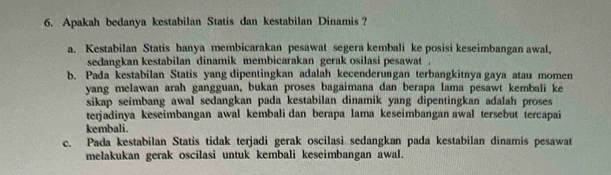 Apakah bedanya kestabilan Statis dan kestabilan Dinamis ?
a. Kestabilan Statis hanya membicarakan pesawat segera kembali ke posisi keseimbangan awal,
sedangkan kestabilan dinamik membicarakan gerak osilasi pesawat .
b. Pada kestabilan Statis yang dipentingkan adalah kecenderungan terbangkitnya gaya atau momen
yang melawan arah gangguan, bukan proses bagaimana dan berapa lama pesawt kembali ke
sikap seimbang awal sedangkan pada kestabilan dinamik yang dipentingkan adalah proses
terjadinya keseimbangan awal kembali dan berapa lama keseimbangan awal tersebut tercapai
kembali.
c. Pada kestabilan Statis tidak terjadi gerak oscilasi sedangkan pada kestabilan dinamis pesawat
melakukan gerak oscilasi untuk kembali keseimbangan awal.