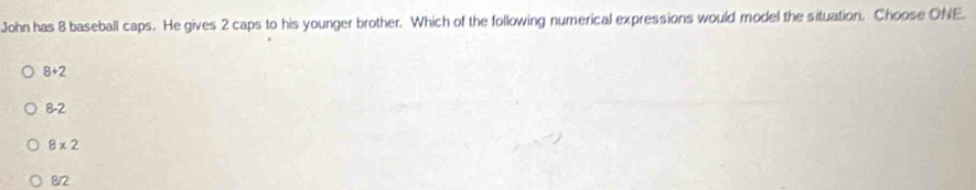 John has 8 baseball caps. He gives 2 caps to his younger brother. Which of the following numerical expressions would model the situation. Choose ONE.
8+2
8-2
8* 2
8/2