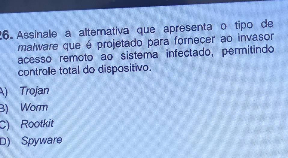 Assinale a alternativa que apresenta o tipo de
malware que é projetado para fornecer ao invasor
acesso remoto ao sistema infectado, permitindo
controle total do dispositivo.
A) Trojan
B) Worm
C) Rootkit
D) Spyware