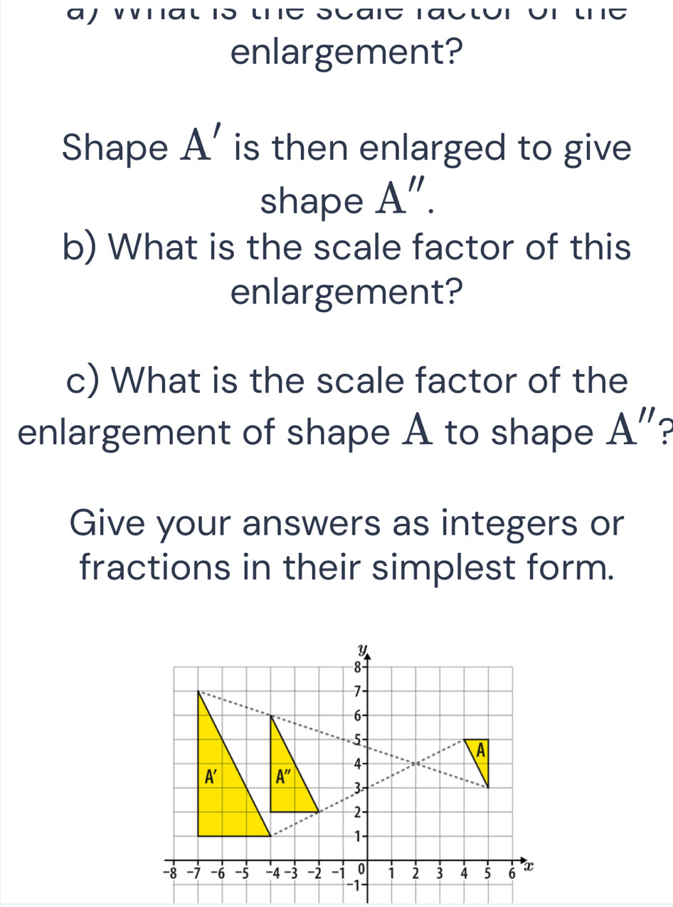 aj what is the scaie ractor or the
enlargement?
Shape A' is then enlarged to give 
shape A''.
b) What is the scale factor of this
enlargement?
c) What is the scale factor of the
enlargement of shape A to shape A''
Give your answers as integers or
fractions in their simplest form.