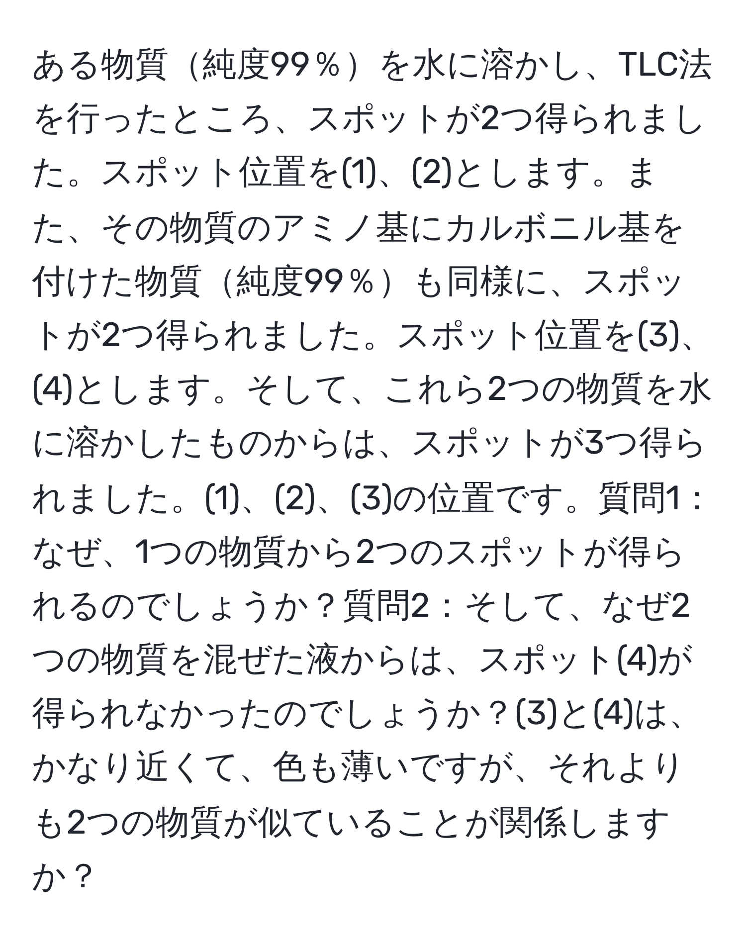 ある物質純度99％を水に溶かし、TLC法を行ったところ、スポットが2つ得られました。スポット位置を(1)、(2)とします。また、その物質のアミノ基にカルボニル基を付けた物質純度99％も同様に、スポットが2つ得られました。スポット位置を(3)、(4)とします。そして、これら2つの物質を水に溶かしたものからは、スポットが3つ得られました。(1)、(2)、(3)の位置です。質問1：なぜ、1つの物質から2つのスポットが得られるのでしょうか？質問2：そして、なぜ2つの物質を混ぜた液からは、スポット(4)が得られなかったのでしょうか？(3)と(4)は、かなり近くて、色も薄いですが、それよりも2つの物質が似ていることが関係しますか？